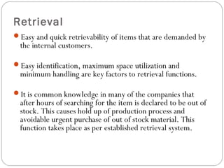 Retrieval
Easy and quick retrievability of items that are demanded by
the internal customers.
Easy identification, maximum space utilization and
minimum handling are key factors to retrieval functions.
It is common knowledge in many of the companies that
after hours of searching for the item is declared to be out of
stock. This causes hold up of production process and
avoidable urgent purchase of out of stock material. This
function takes place as per established retrieval system.
 