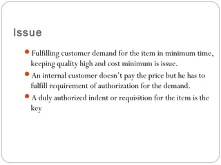 Issue
Fulfilling customer demand for the item in minimum time,
keeping quality high and cost minimum is issue.
An internal customer doesn’t pay the price but he has to
fulfill requirement of authorization for the demand.
A duly authorized indent or requisition for the item is the
key
 