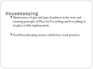 Housekeeping
Maintenance of spic and span cleanliness in the store and
ensuring principle of Place for Everything and Everything in
its place is fully implemented.
Good housekeeping ensures satisfactory work practices
 