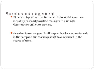 Surplus management
Effective disposal system for unneeded material to reduce
inventory cost and proactive measures to eliminate
deterioration and obsolescence.
Obsolete items are good in all respect but have no useful role
in the company due to changes that have occurred in the
course of time.
 