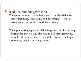 Surplus management
Surplus items are those that have accumulated due to
faulty planning, forecasting and purchasing. Hence a
usage value is associated with these items.
Scrap is wastage generated due to processes like turning,
boring drilling etc. and also due to bad manufacturing. it
is said that in India nearly Rs. 2500 crores are tied up as
obsolete, surplus and scrap items.
 