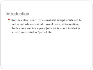 Introduction
Store is a place where excess material is kept which will be
used as and when required. Loss of items, deterioration,
obsolescence and inadequacy [of what is stored to what is
needed] are treated as ‘part of life’.
 