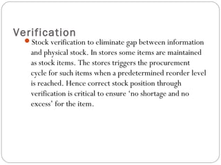 Verification
Stock verification to eliminate gap between information
and physical stock. In stores some items are maintained
as stock items. The stores triggers the procurement
cycle for such items when a predetermined reorder level
is reached. Hence correct stock position through
verification is critical to ensure ‘no shortage and no
excess’ for the item.
 