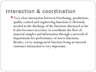 Interaction & coordination
Very close interaction between Purchasing, production,
quality control and engineering functions is obviously
needed in the discharge of the functions discussed so far.
It also becomes necessary to coordinate the flow of
material samples and information through a network of
departments for performance of stores functions.
Besides, every management function being an internal
customer interaction is very important.
 