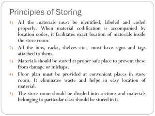 Principles of Storing
1) All the materials must be identified, labeled and coded
properly. When material codification is accompanied by
location codes, it facilitates exact location of materials inside
the store room.
2) All the bins, racks, shelves etc., must have signs and tags
attached to them.
3) Materials should be stored at proper safe place to prevent these
from damage or mishaps.
4) Floor plan must be provided at convenient places in store
room. It eliminates waste and helps in easy location of
material.
5) The store room should be divided into sections and materials
belonging to particular class should be stored in it.
 