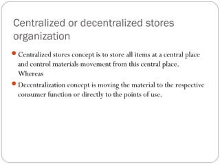 Centralized or decentralized stores
organization
Centralized stores concept is to store all items at a central place
and control materials movement from this central place.
Whereas
Decentralization concept is moving the material to the respective
consumer function or directly to the points of use.
 