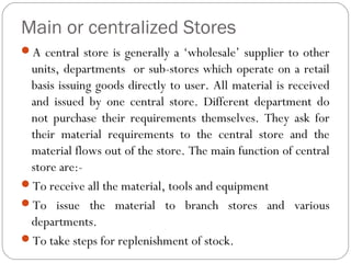 Main or centralized Stores
A central store is generally a ‘wholesale’ supplier to other
units, departments or sub-stores which operate on a retail
basis issuing goods directly to user. All material is received
and issued by one central store. Different department do
not purchase their requirements themselves. They ask for
their material requirements to the central store and the
material flows out of the store. The main function of central
store are:-
To receive all the material, tools and equipment
To issue the material to branch stores and various
departments.
To take steps for replenishment of stock.
 
