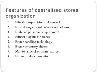 Features of centralized stores
organization
1.      Effective supervision and control.
2.      Issue at single point reduces cost of issue
3.      Reduced personnel requirement
4.      Efficient layout for stores
5.      Better handling technology
6.      Better inventory checks
7.      Maintenance of optimum stores
8.      Elaborate documentation
 