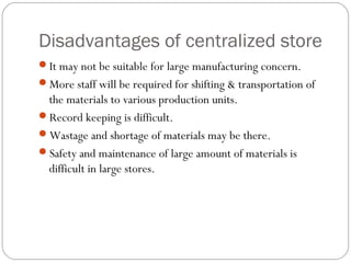 Disadvantages of centralized store
It may not be suitable for large manufacturing concern.
More staff will be required for shifting & transportation of
the materials to various production units.
Record keeping is difficult.
Wastage and shortage of materials may be there.
Safety and maintenance of large amount of materials is
difficult in large stores.
 
