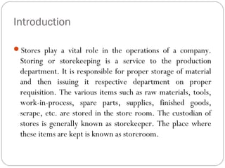 Introduction
Stores play a vital role in the operations of a company.
Storing or storekeeping is a service to the production
department. It is responsible for proper storage of material
and then issuing it respective department on proper
requisition. The various items such as raw materials, tools,
work-in-process, spare parts, supplies, finished goods,
scrape, etc. are stored in the store room. The custodian of
stores is generally known as storekeeper. The place where
these items are kept is known as storeroom.
 