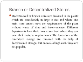 Branch or Decentralized Stores
Decentralized or branch stores are provided in the plants
which are considerably in large in size and where one
main store cannot meet the requirements of the plant
without waste of time and inconvenience. Different
departments have their own stores from which they can
meet their material requirements. The limitations of the
centralized storage are removed with the help of
decentralized storage; but because of high cost, these are
not popular.
 