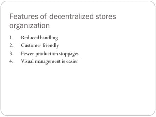 Features of decentralized stores
organization
1.      Reduced handling
2.      Customer friendly
3.      Fewer production stoppages
4.      Visual management is easier
 