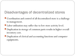 Disadvantages of decentralized stores
Coordination and control of all decentralized store is a challenge
to management.
Labor utilization may suffer due to low store activity level.
Duplication in storage of common parts results in higher overall
inventory cost.
Duplication of clerical and accounting functions and computer
equipments.
 