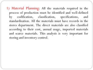 1) Material Planning: All the materials required in the
process of production must be identified and well-defined
by codification, classification, specifications, and
standardization. All the materials must have records in the
stores department. The direct materials are also classified
according to their cost, annual usage, imported materials
and scarce materials. This analysis is very important for
storing and inventory control.
 