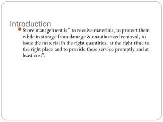 Introduction
Store management is “ to receive materials, to protect them
while in storage from damage & unauthorized removal, to
issue the material in the right quantities, at the right time to
the right place and to provide these service promptly and at
least cost”.
 