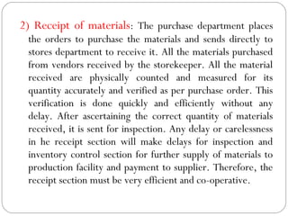 2) Receipt of materials: The purchase department places
the orders to purchase the materials and sends directly to
stores department to receive it. All the materials purchased
from vendors received by the storekeeper. All the material
received are physically counted and measured for its
quantity accurately and verified as per purchase order. This
verification is done quickly and efficiently without any
delay. After ascertaining the correct quantity of materials
received, it is sent for inspection. Any delay or carelessness
in he receipt section will make delays for inspection and
inventory control section for further supply of materials to
production facility and payment to supplier. Therefore, the
receipt section must be very efficient and co-operative.
 