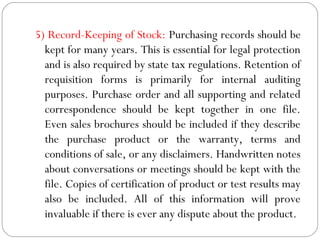 5) Record-Keeping of Stock: Purchasing records should be
kept for many years. This is essential for legal protection
and is also required by state tax regulations. Retention of
requisition forms is primarily for internal auditing
purposes. Purchase order and all supporting and related
correspondence should be kept together in one file.
Even sales brochures should be included if they describe
the purchase product or the warranty, terms and
conditions of sale, or any disclaimers. Handwritten notes
about conversations or meetings should be kept with the
file. Copies of certification of product or test results may
also be included. All of this information will prove
invaluable if there is ever any dispute about the product.
 
