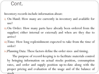 Cont.
Inventory records include information about:
i) On Hand: How many are currently in inventory and available for
use?
ii) On Order: How many parts have already been ordered from the
supplier( either internal or external) and when are they due to
arrive?
iii)Time: How long replenishment expected to take from the time of
order?
iv)Planning Data: These factors define the order sizes and timing.
The purpose of record-keeping is to facilitate materials control
by bringing information on actual stocks position, consumption
rates, and order and supply position up-to-date along with the
proper pricing and evaluation of the usage and of the balance of
 