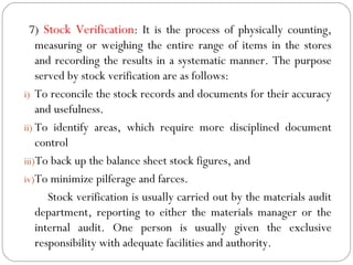 7) Stock Verification: It is the process of physically counting,
measuring or weighing the entire range of items in the stores
and recording the results in a systematic manner. The purpose
served by stock verification are as follows:
i) To reconcile the stock records and documents for their accuracy
and usefulness.
ii) To identify areas, which require more disciplined document
control
iii)To back up the balance sheet stock figures, and
iv)To minimize pilferage and farces.
Stock verification is usually carried out by the materials audit
department, reporting to either the materials manager or the
internal audit. One person is usually given the exclusive
responsibility with adequate facilities and authority.
 
