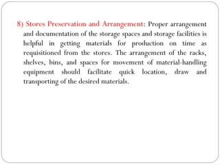 8) Stores Preservation and Arrangement: Proper arrangement
and documentation of the storage spaces and storage facilities is
helpful in getting materials for production on time as
requisitioned from the stores. The arrangement of the racks,
shelves, bins, and spaces for movement of material-handling
equipment should facilitate quick location, draw and
transporting of the desired materials.
 