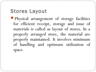 Stores Layout
Physical arrangement of storage facilities
for efficient receipt, storage and issue of
materials is called as layout of stores. In a
properly arranged store, the material are
properly maintained. It involves minimum
of handling and optimum utilization of
space.
 