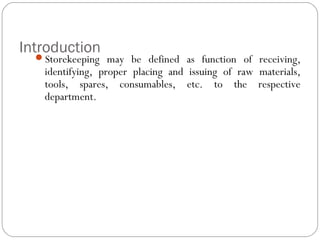 Introduction
Storekeeping may be defined as function of receiving,
identifying, proper placing and issuing of raw materials,
tools, spares, consumables, etc. to the respective
department.
 