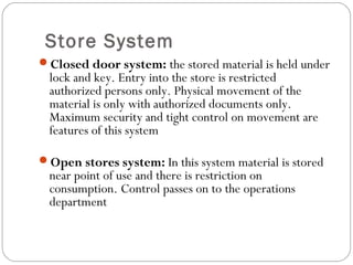 Store System
Closed door system: the stored material is held under
lock and key. Entry into the store is restricted
authorized persons only. Physical movement of the
material is only with authorized documents only.
Maximum security and tight control on movement are
features of this system
Open stores system: In this system material is stored
near point of use and there is restriction on
consumption. Control passes on to the operations
department
 