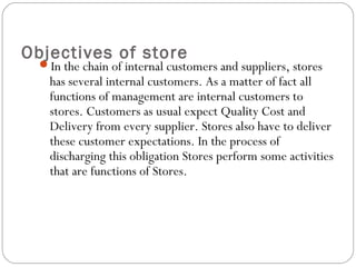 Objectives of store
In the chain of internal customers and suppliers, stores
has several internal customers. As a matter of fact all
functions of management are internal customers to
stores. Customers as usual expect Quality Cost and
Delivery from every supplier. Stores also have to deliver
these customer expectations. In the process of
discharging this obligation Stores perform some activities
that are functions of Stores.
 