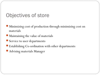 Objectives of store
Minimizing cost of production through minimizing cost on
materials
Maintaining the value of materials
Service to user departments
Establishing Co-ordination with other departments
Advising materials Manager
 
