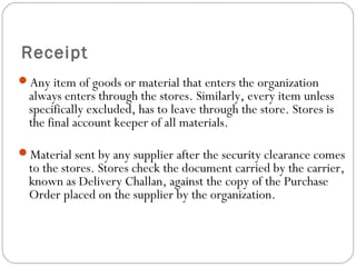 Receipt
Any item of goods or material that enters the organization
always enters through the stores. Similarly, every item unless
specifically excluded, has to leave through the store. Stores is
the final account keeper of all materials.
Material sent by any supplier after the security clearance comes
to the stores. Stores check the document carried by the carrier,
known as Delivery Challan, against the copy of the Purchase
Order placed on the supplier by the organization.
 