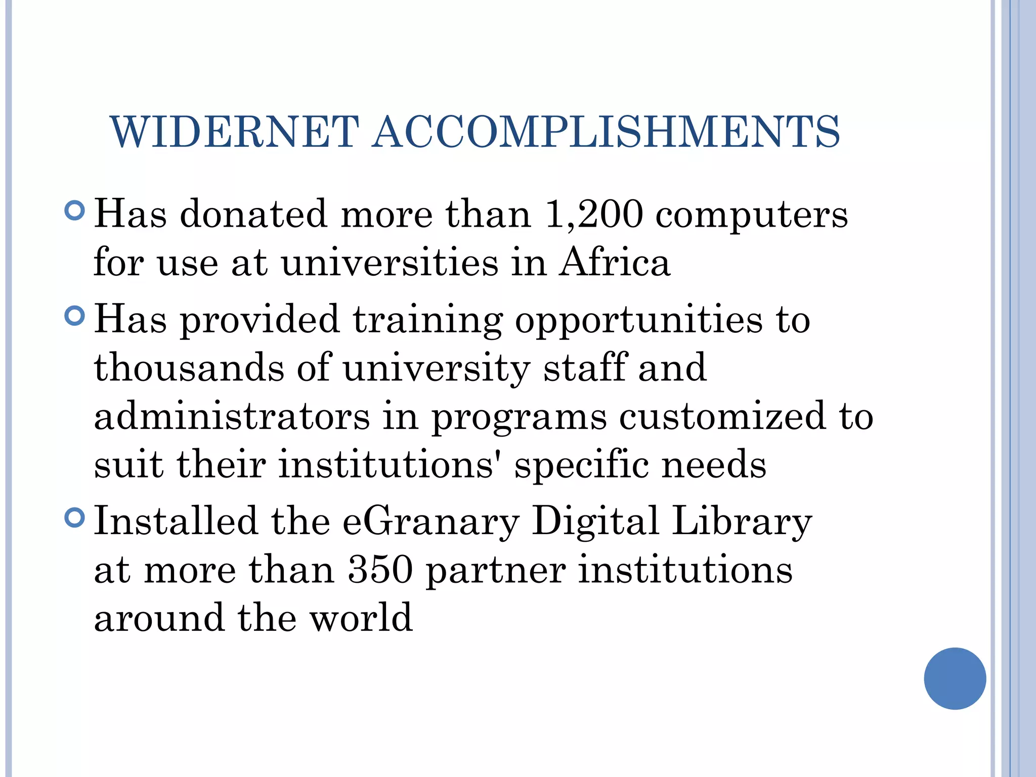 WIDERNET ACCOMPLISHMENTS
 Has  donated more than 1,200 computers
  for use at universities in Africa
 Has provided training opportunities to
  thousands of university staff and
  administrators in programs customized to
  suit their institutions' specific needs
 Installed the eGranary Digital Library
  at more than 350 partner institutions
  around the world
 