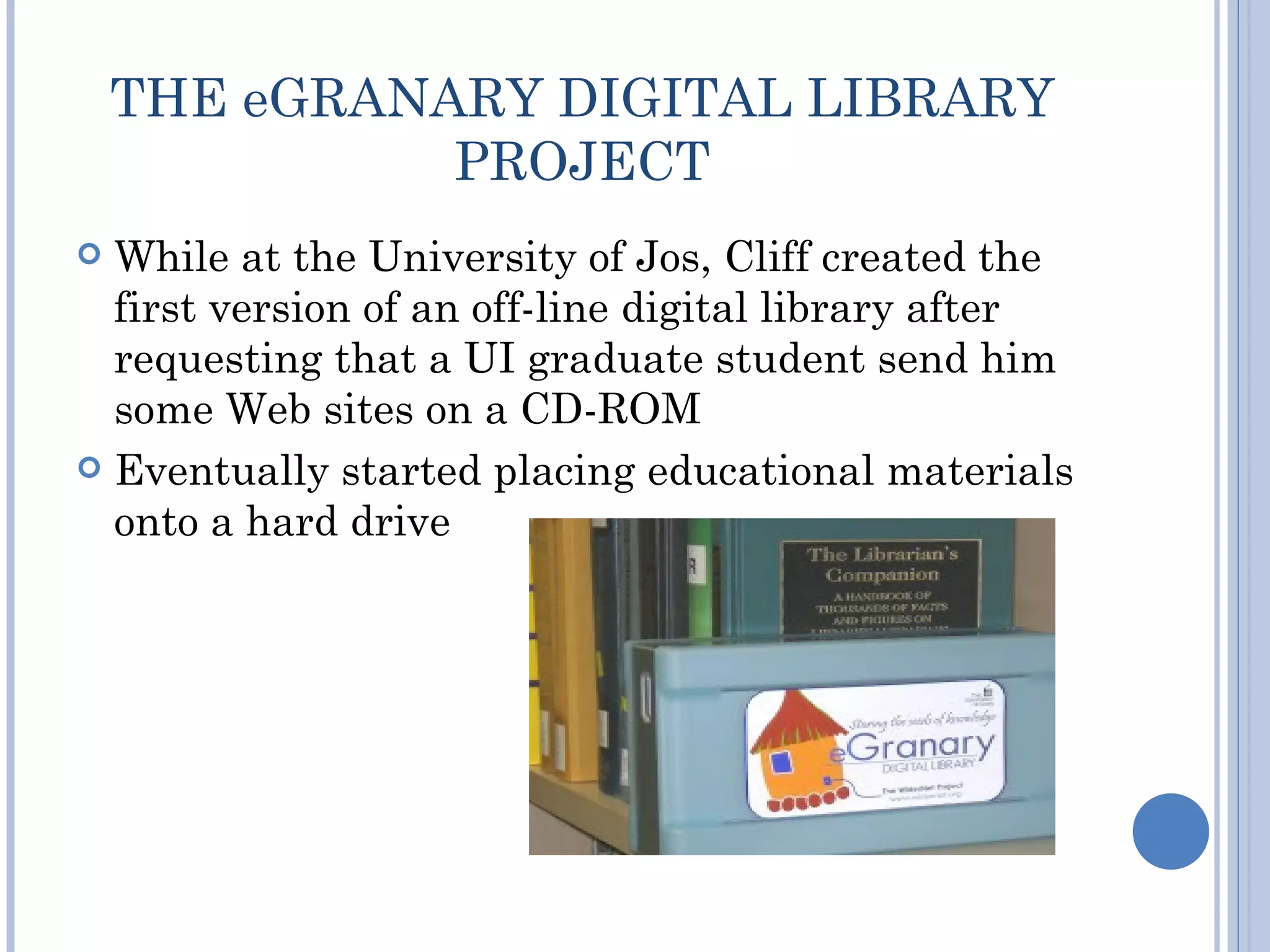 THE eGRANARY DIGITAL LIBRARY
              PROJECT
 While at the University of Jos, Cliff created the
  first version of an off-line digital library after
  requesting that a UI graduate student send him
  some Web sites on a CD-ROM
 Eventually started placing educational materials
  onto a hard drive
 
