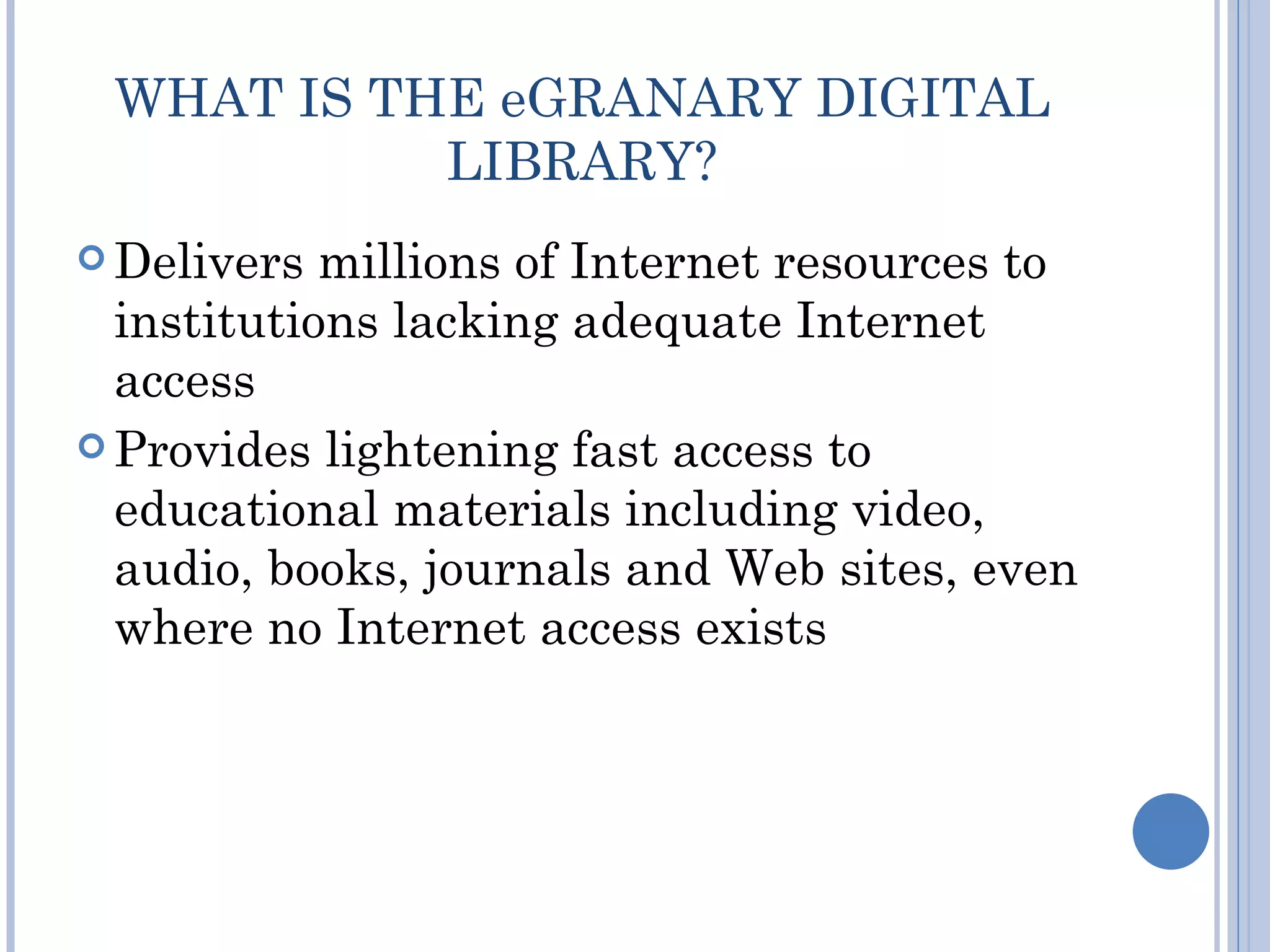 WHAT IS THE eGRANARY DIGITAL
           LIBRARY?
 Delivers  millions of Internet resources to
  institutions lacking adequate Internet
  access
 Provides lightening fast access to
  educational materials including video,
  audio, books, journals and Web sites, even
  where no Internet access exists
 