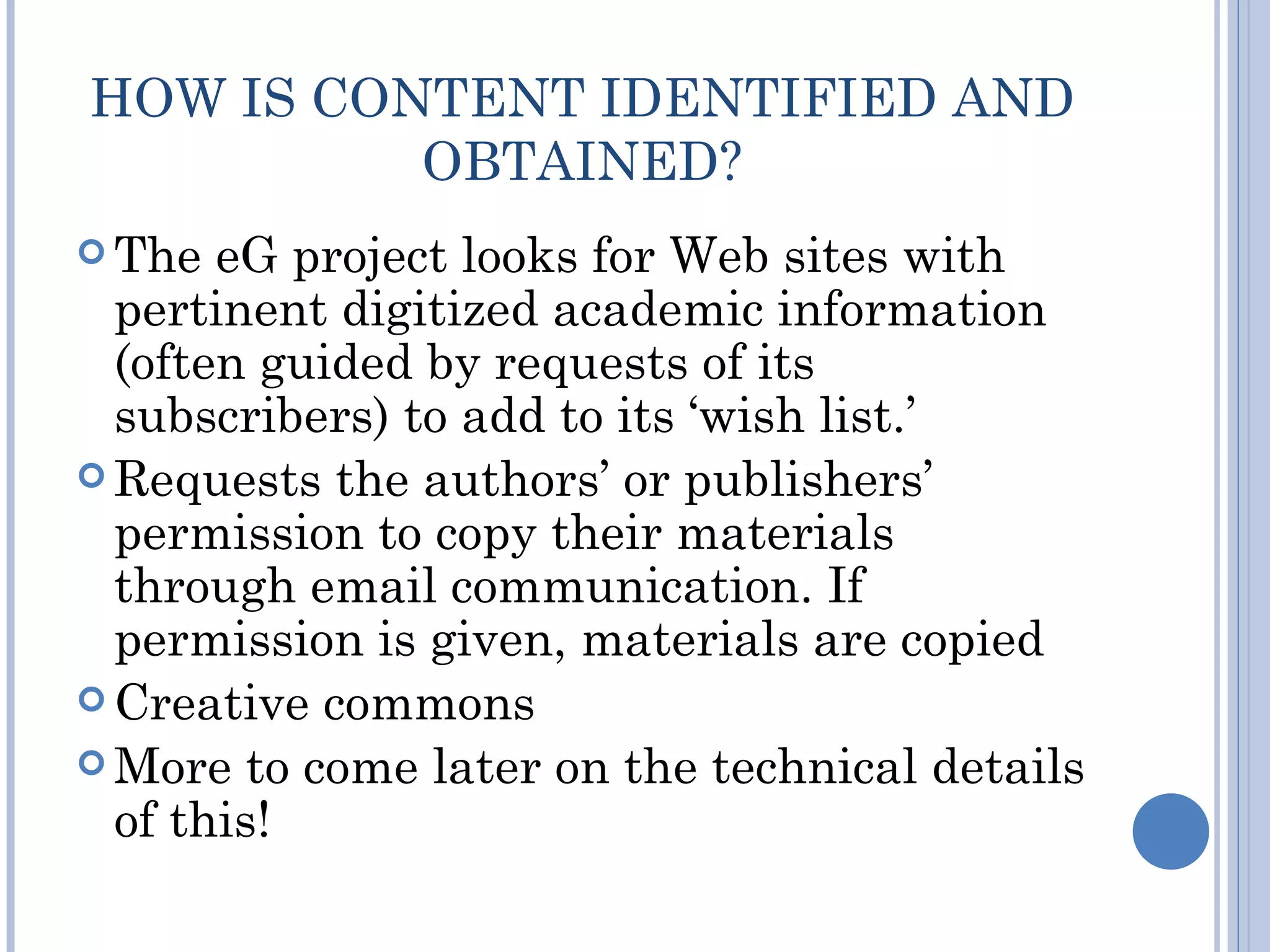 HOW IS CONTENT IDENTIFIED AND
          OBTAINED?
 The  eG project looks for Web sites with
  pertinent digitized academic information
  (often guided by requests of its
  subscribers) to add to its ‘wish list.’
 Requests the authors’ or publishers’
  permission to copy their materials
  through email communication. If
  permission is given, materials are copied
 Creative commons
 More to come later on the technical details
  of this!
 