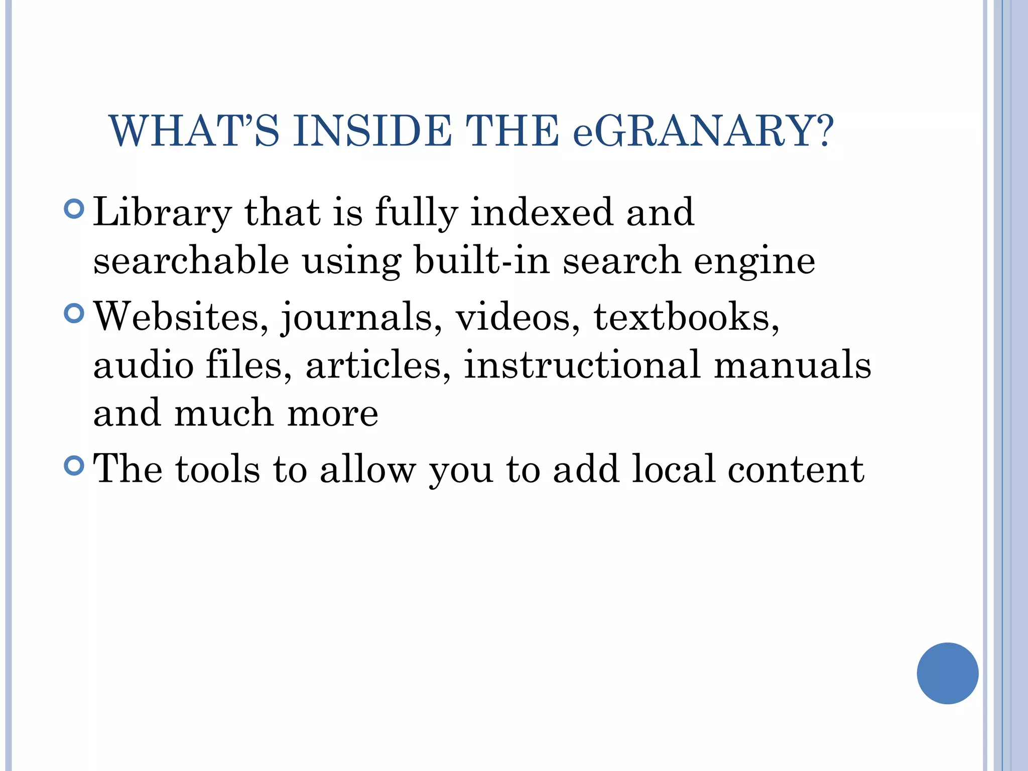 WHAT’S INSIDE THE eGRANARY?
 Library  that is fully indexed and
  searchable using built-in search engine
 Websites, journals, videos, textbooks,
  audio files, articles, instructional manuals
  and much more
 The tools to allow you to add local content
 