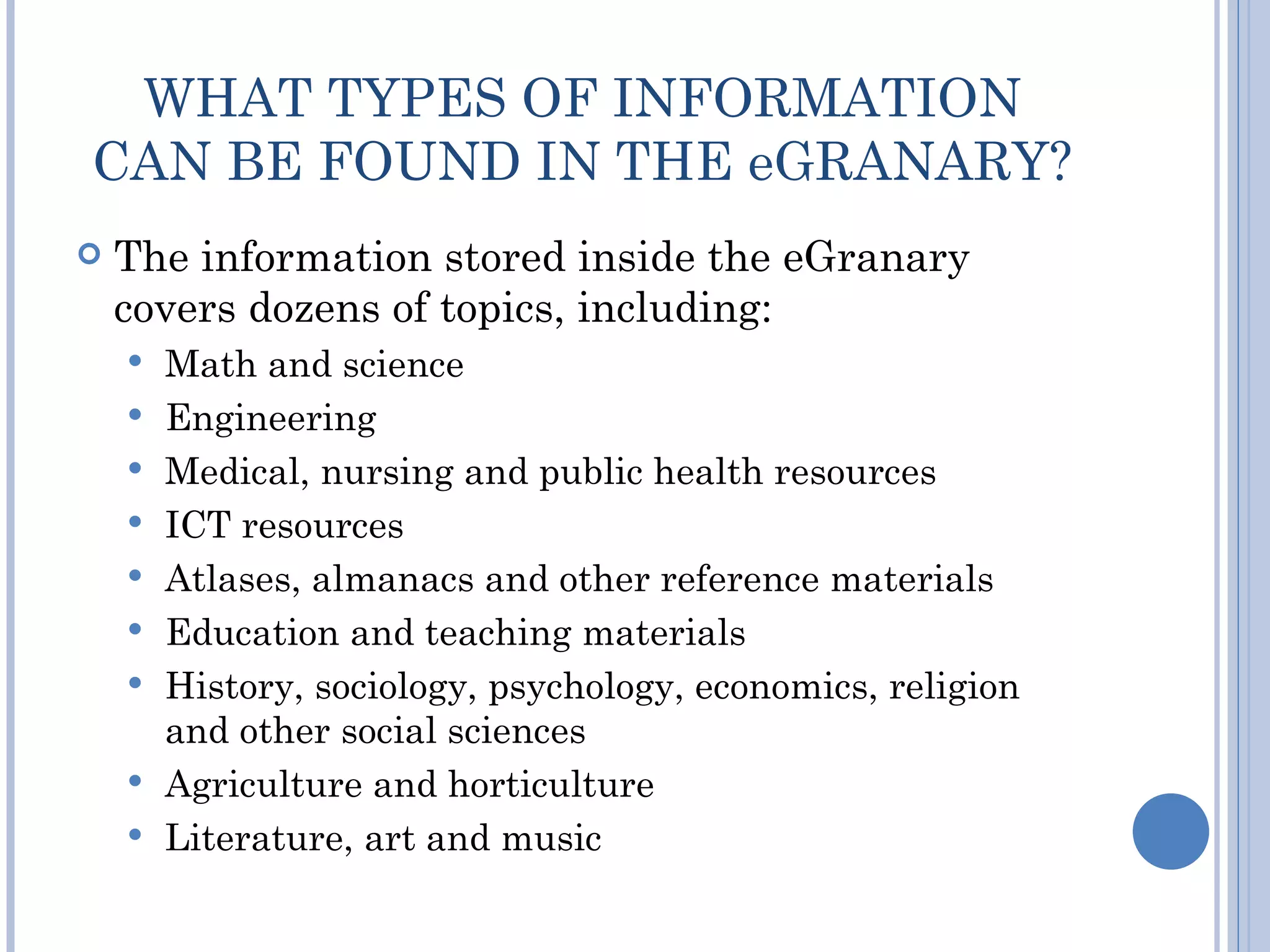 WHAT TYPES OF INFORMATION
CAN BE FOUND IN THE eGRANARY?
   The information stored inside the eGranary
    covers dozens of topics, including:
       Math and science
       Engineering
       Medical, nursing and public health resources
       ICT resources
       Atlases, almanacs and other reference materials
       Education and teaching materials
       History, sociology, psychology, economics, religion
        and other social sciences
       Agriculture and horticulture
       Literature, art and music
 