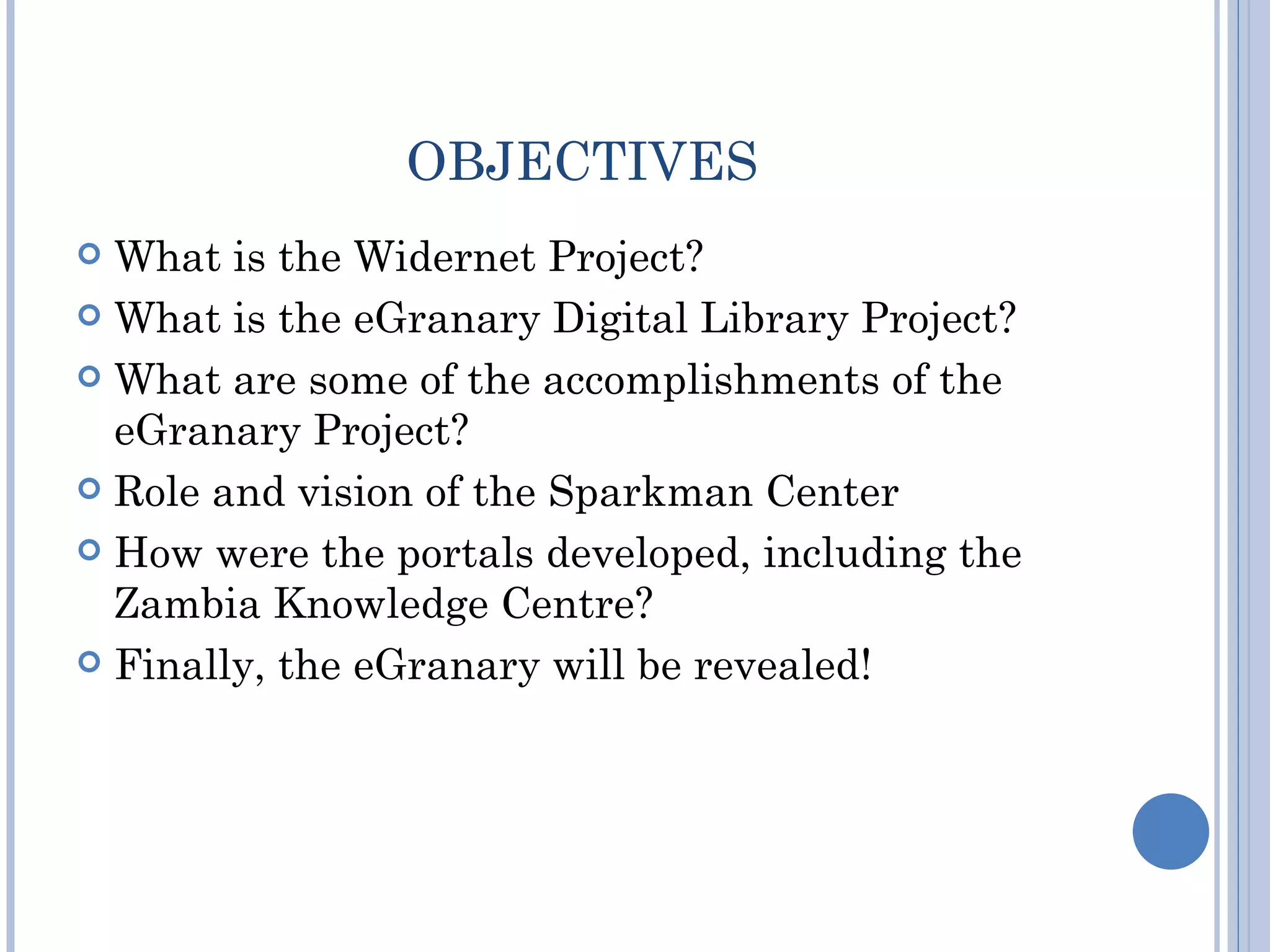 OBJECTIVES
 What is the Widernet Project?
 What is the eGranary Digital Library Project?

 What are some of the accomplishments of the
  eGranary Project?
 Role and vision of the Sparkman Center

 How were the portals developed, including the
  Zambia Knowledge Centre?
 Finally, the eGranary will be revealed!
 