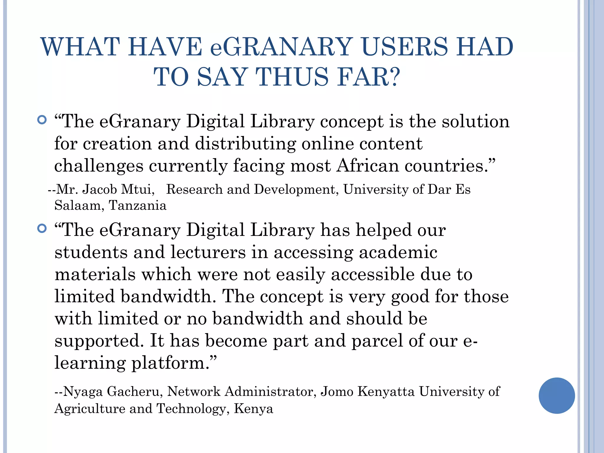 WHAT HAVE eGRANARY USERS HAD
      TO SAY THUS FAR?
   “The eGranary Digital Library concept is the solution
    for creation and distributing online content
    challenges currently facing most African countries.”
--Mr. Jacob Mtui, Research and Development, University of Dar Es
  Salaam, Tanzania
   “The eGranary Digital Library has helped our
    students and lecturers in accessing academic
    materials which were not easily accessible due to
    limited bandwidth. The concept is very good for those
    with limited or no bandwidth and should be
    supported. It has become part and parcel of our e-
    learning platform.”
    --Nyaga Gacheru, Network Administrator, Jomo Kenyatta University of
    Agriculture and Technology, Kenya
 