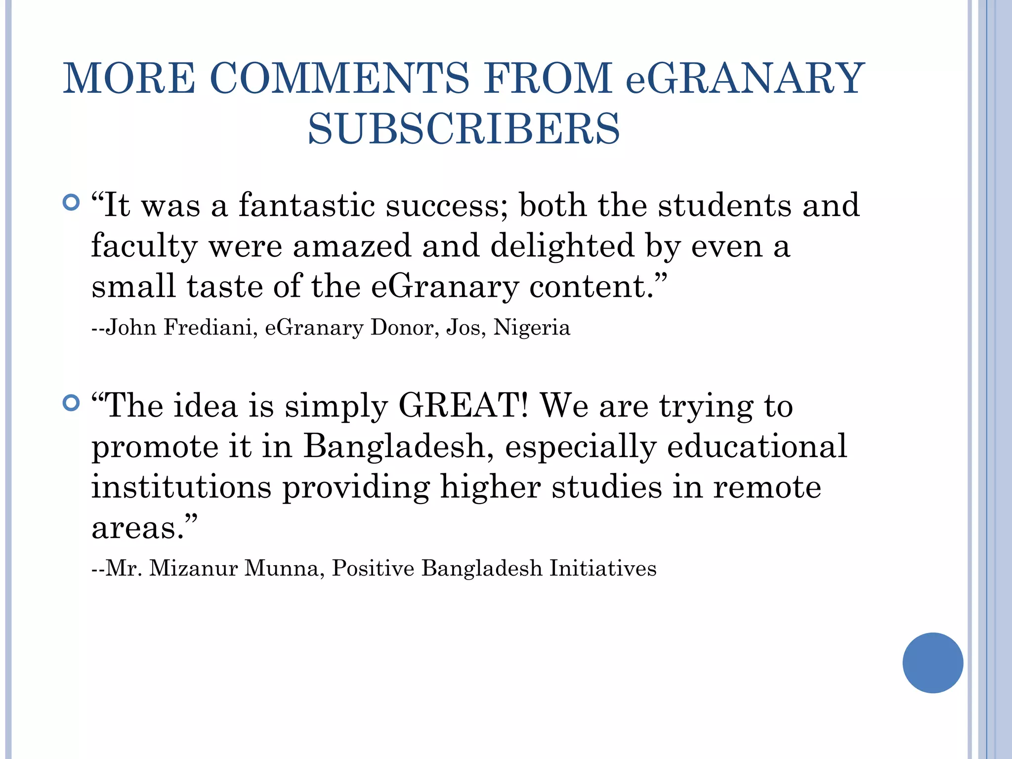 MORE COMMENTS FROM eGRANARY
        SUBSCRIBERS
   “It was a fantastic success; both the students and
    faculty were amazed and delighted by even a
    small taste of the eGranary content.”
    --John Frediani, eGranary Donor, Jos, Nigeria


   “The idea is simply GREAT! We are trying to
    promote it in Bangladesh, especially educational
    institutions providing higher studies in remote
    areas.”
    --Mr. Mizanur Munna, Positive Bangladesh Initiatives
 