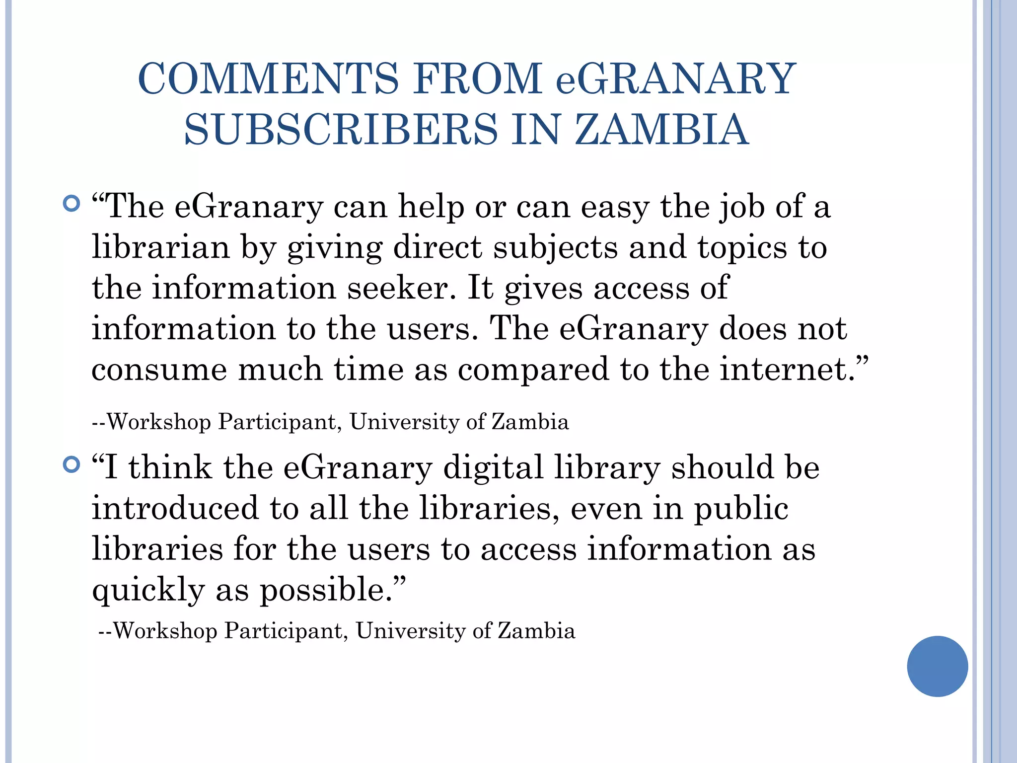 COMMENTS FROM eGRANARY
         SUBSCRIBERS IN ZAMBIA
   “The eGranary can help or can easy the job of a
    librarian by giving direct subjects and topics to
    the information seeker. It gives access of
    information to the users. The eGranary does not
    consume much time as compared to the internet.”
    --Workshop Participant, University of Zambia
   “I think the eGranary digital library should be
    introduced to all the libraries, even in public
    libraries for the users to access information as
    quickly as possible.”
    --Workshop Participant, University of Zambia
 