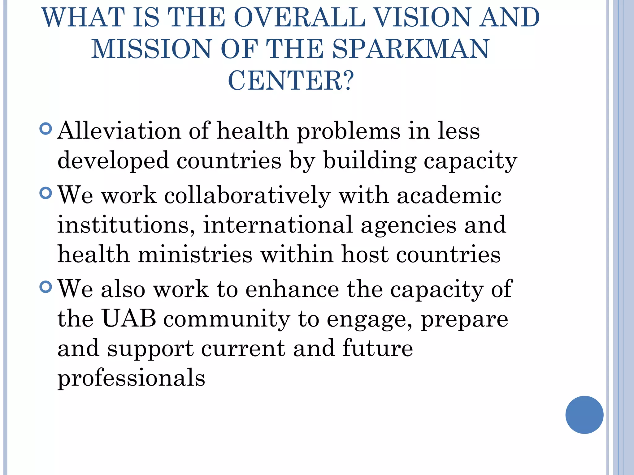 WHAT IS THE OVERALL VISION AND
  MISSION OF THE SPARKMAN
           CENTER?
 Alleviation of health problems in less
  developed countries by building capacity
 We work collaboratively with academic
  institutions, international agencies and
  health ministries within host countries
 We also work to enhance the capacity of
  the UAB community to engage, prepare
  and support current and future
  professionals
 