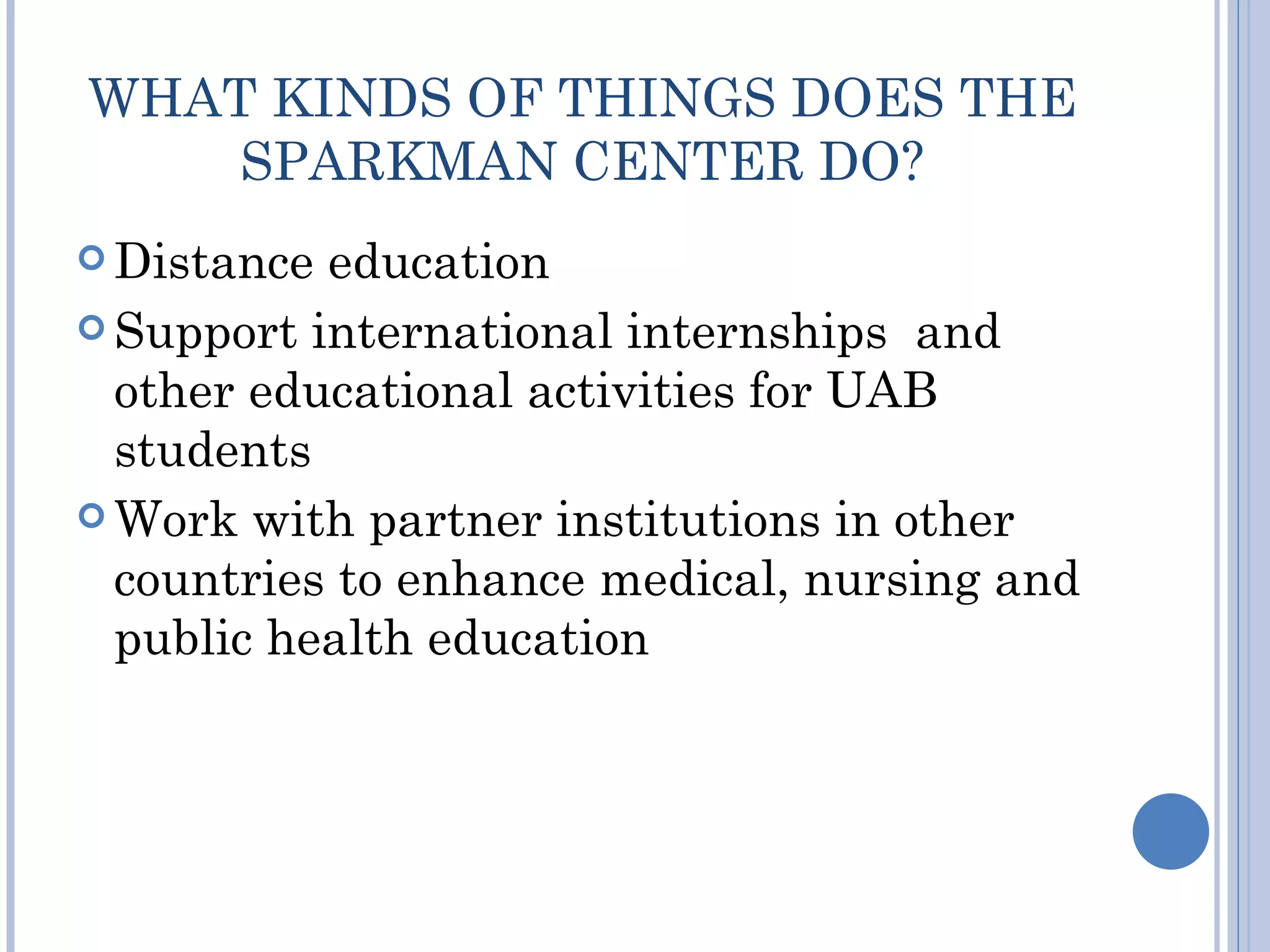 WHAT KINDS OF THINGS DOES THE
    SPARKMAN CENTER DO?
 Distance education
 Support international internships and
  other educational activities for UAB
  students
 Work with partner institutions in other
  countries to enhance medical, nursing and
  public health education
 