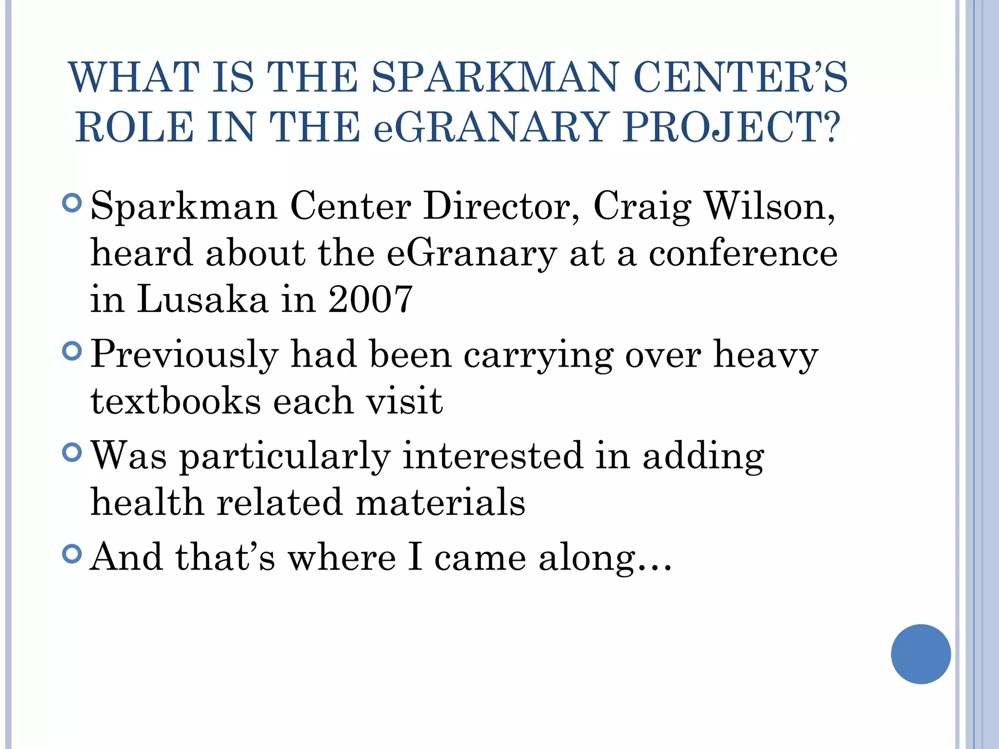 WHAT IS THE SPARKMAN CENTER’S
ROLE IN THE eGRANARY PROJECT?
 Sparkman   Center Director, Craig Wilson,
  heard about the eGranary at a conference
  in Lusaka in 2007
 Previously had been carrying over heavy
  textbooks each visit
 Was particularly interested in adding
  health related materials
 And that’s where I came along…
 