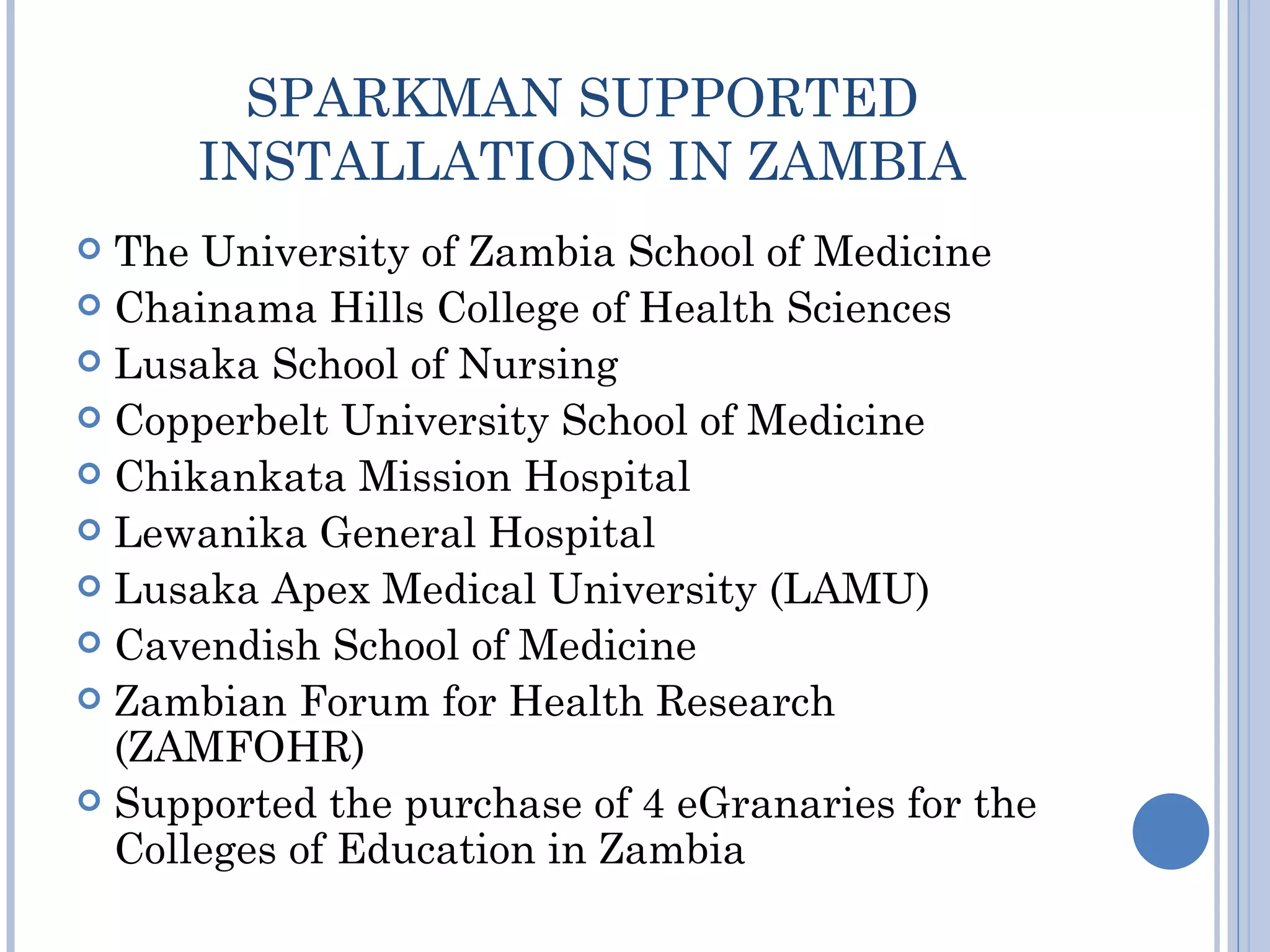 SPARKMAN SUPPORTED
      INSTALLATIONS IN ZAMBIA
 The University of Zambia School of Medicine
 Chainama Hills College of Health Sciences
 Lusaka School of Nursing
 Copperbelt University School of Medicine
 Chikankata Mission Hospital
 Lewanika General Hospital
 Lusaka Apex Medical University (LAMU)
 Cavendish School of Medicine
 Zambian Forum for Health Research
  (ZAMFOHR)
 Supported the purchase of 4 eGranaries for the
  Colleges of Education in Zambia
 