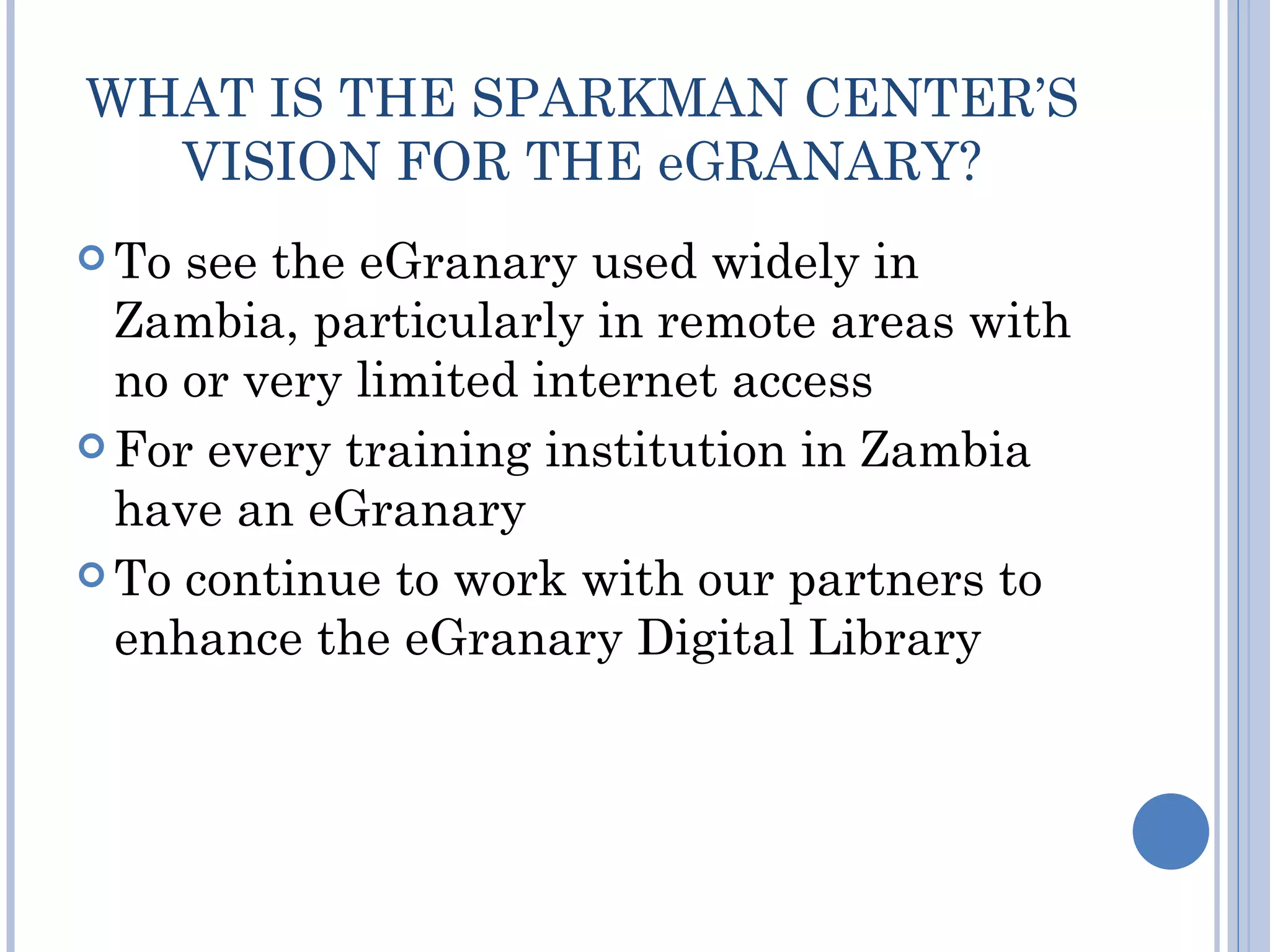 WHAT IS THE SPARKMAN CENTER’S
  VISION FOR THE eGRANARY?
 To see the eGranary used widely in
  Zambia, particularly in remote areas with
  no or very limited internet access
 For every training institution in Zambia
  have an eGranary
 To continue to work with our partners to
  enhance the eGranary Digital Library
 