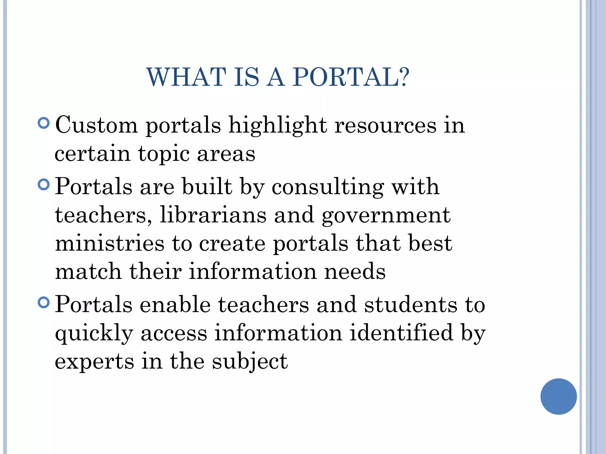 WHAT IS A PORTAL?
 Custom   portals highlight resources in
  certain topic areas
 Portals are built by consulting with
  teachers, librarians and government
  ministries to create portals that best
  match their information needs
 Portals enable teachers and students to
  quickly access information identified by
  experts in the subject
 