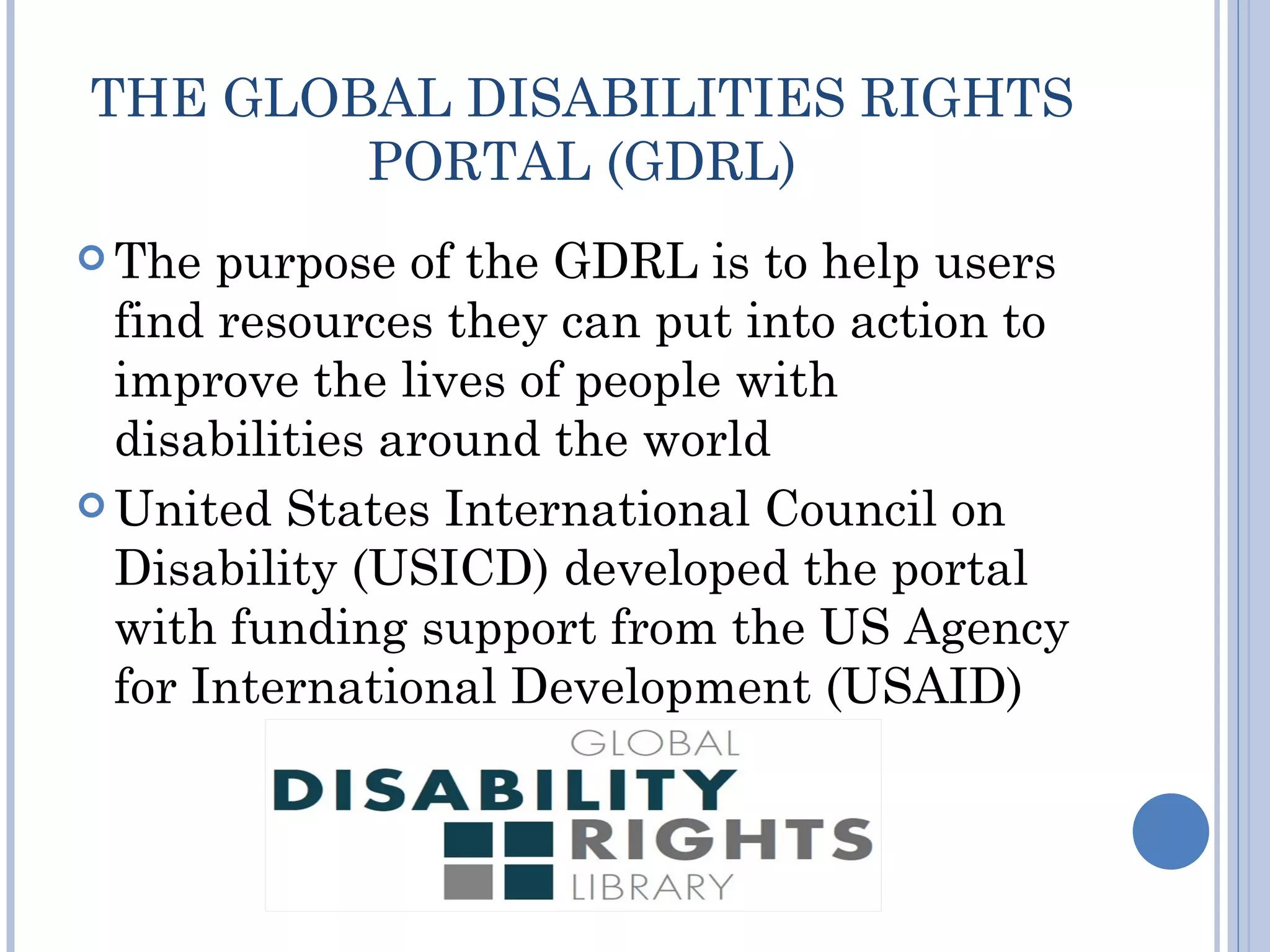 THE GLOBAL DISABILITIES RIGHTS
        PORTAL (GDRL)
 The  purpose of the GDRL is to help users
  find resources they can put into action to
  improve the lives of people with
  disabilities around the world
 United States International Council on
  Disability (USICD) developed the portal
  with funding support from the US Agency
  for International Development (USAID)
 