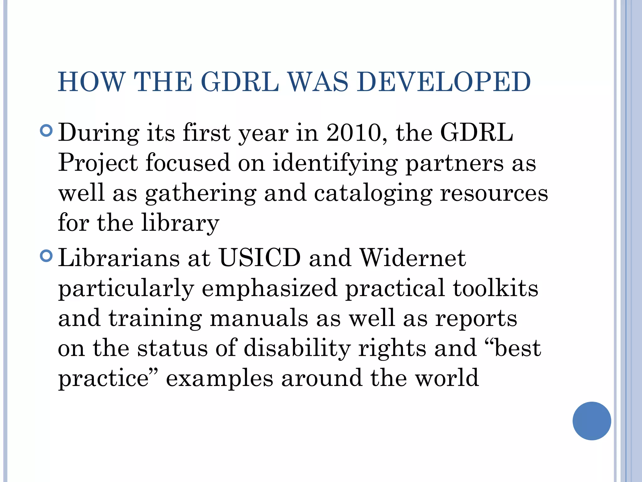 HOW THE GDRL WAS DEVELOPED
 During   its first year in 2010, the GDRL
  Project focused on identifying partners as
  well as gathering and cataloging resources
  for the library
 Librarians at USICD and Widernet
  particularly emphasized practical toolkits
  and training manuals as well as reports
  on the status of disability rights and “best
  practice” examples around the world
 