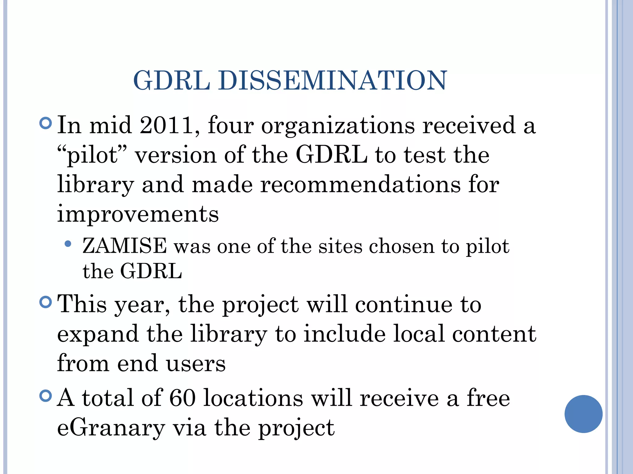 GDRL DISSEMINATION
 Inmid 2011, four organizations received a
 “pilot” version of the GDRL to test the
 library and made recommendations for
 improvements
      ZAMISE was one of the sites chosen to pilot
       the GDRL
 This year, the project will continue to
  expand the library to include local content
  from end users
 A total of 60 locations will receive a free
  eGranary via the project
 