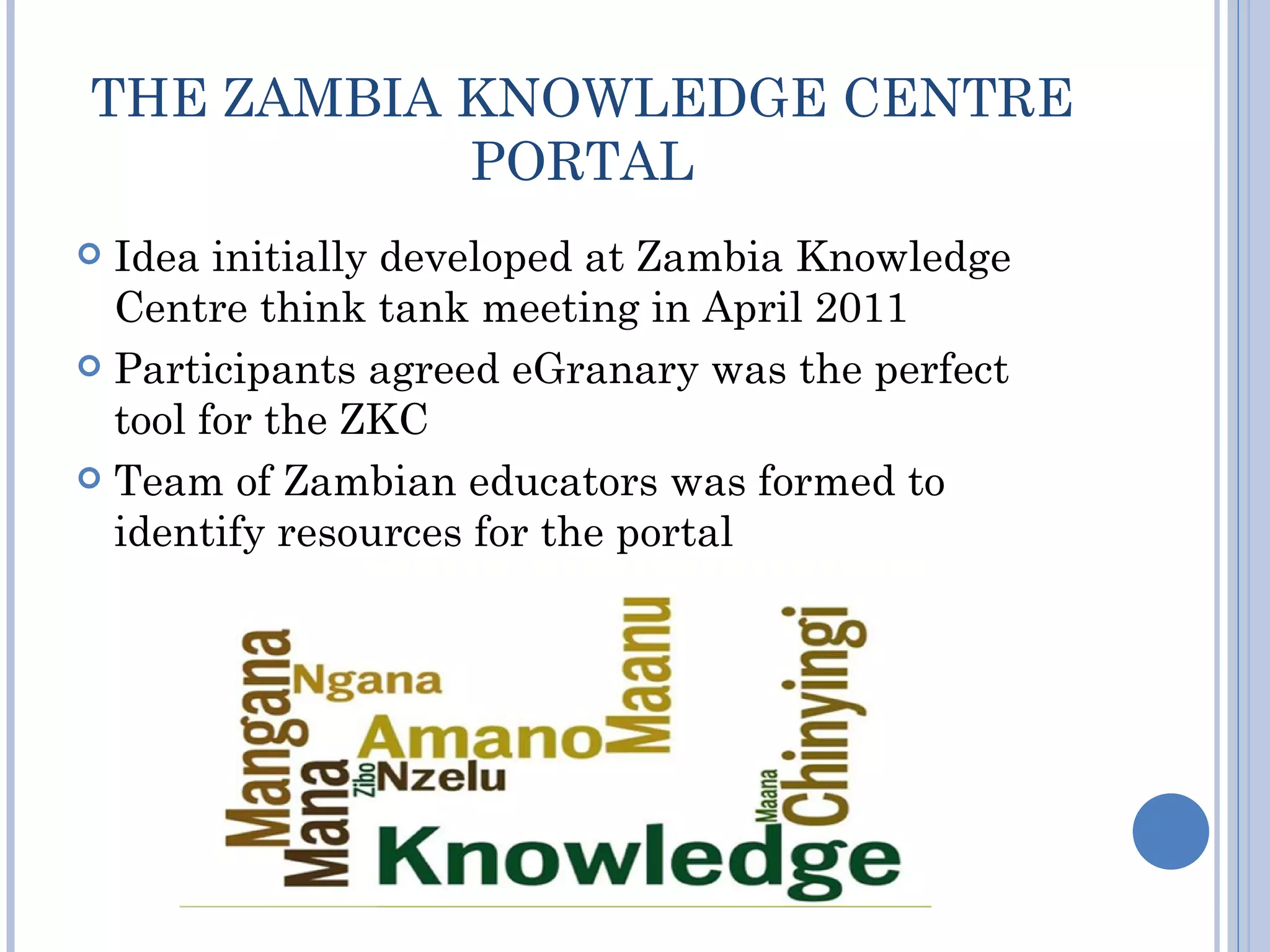 THE ZAMBIA KNOWLEDGE CENTRE
           PORTAL
 Idea initially developed at Zambia Knowledge
  Centre think tank meeting in April 2011
 Participants agreed eGranary was the perfect
  tool for the ZKC
 Team of Zambian educators was formed to
  identify resources for the portal
 